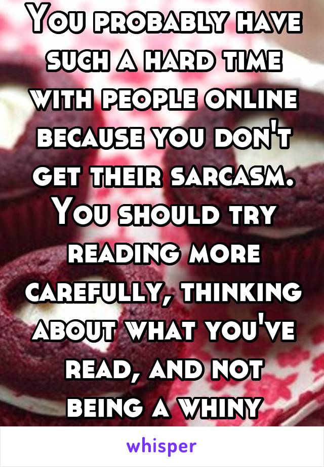 You probably have such a hard time with people online because you don't get their sarcasm. You should try reading more carefully, thinking about what you've read, and not being a whiny little bitch.