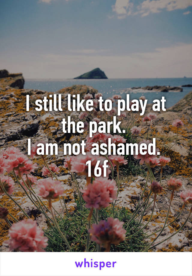 I still like to play at the park. 
I am not ashamed. 
16f