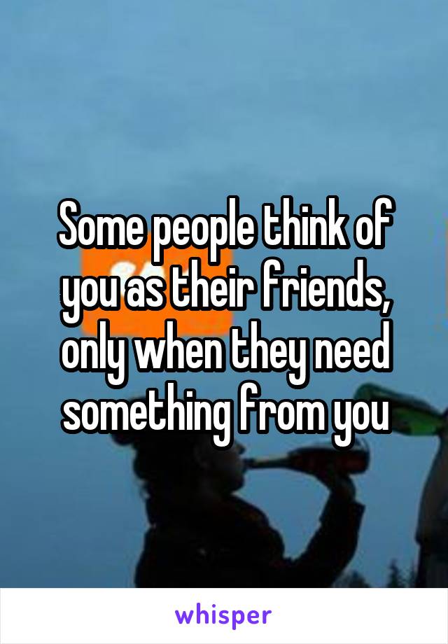 Some people think of you as their friends, only when they need something from you