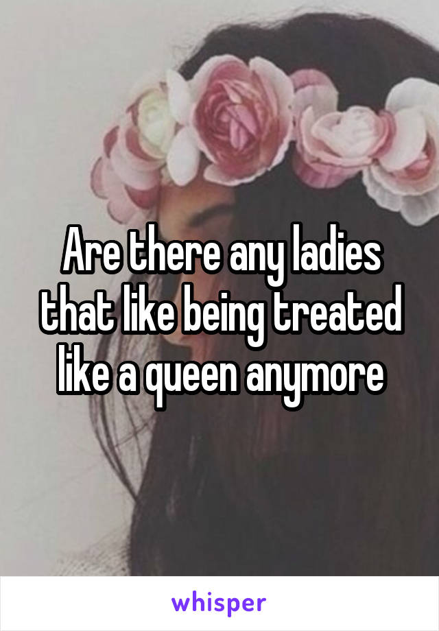 Are there any ladies that like being treated like a queen anymore