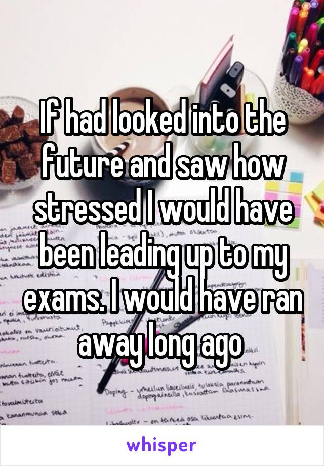 If had looked into the future and saw how stressed I would have been leading up to my exams. I would have ran away long ago 