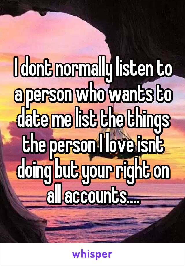 I dont normally listen to a person who wants to date me list the things the person I love isnt doing but your right on all accounts....