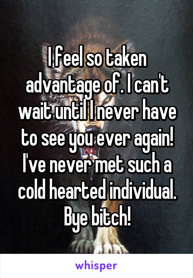 I feel so taken advantage of. I can't wait until I never have to see you ever again! I've never met such a cold hearted individual. Bye bitch!