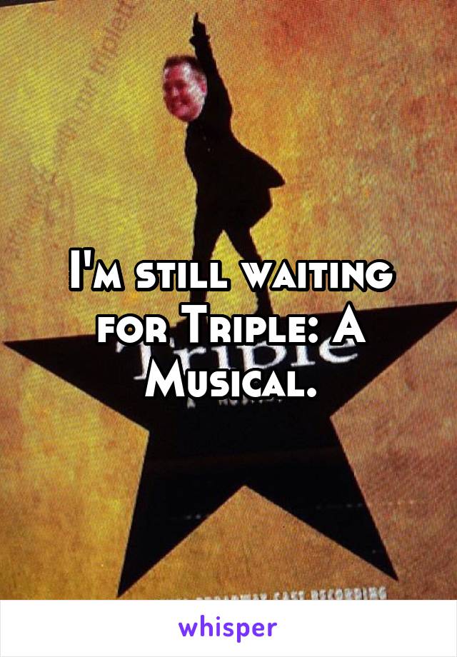 I'm still waiting for Triple: A Musical.