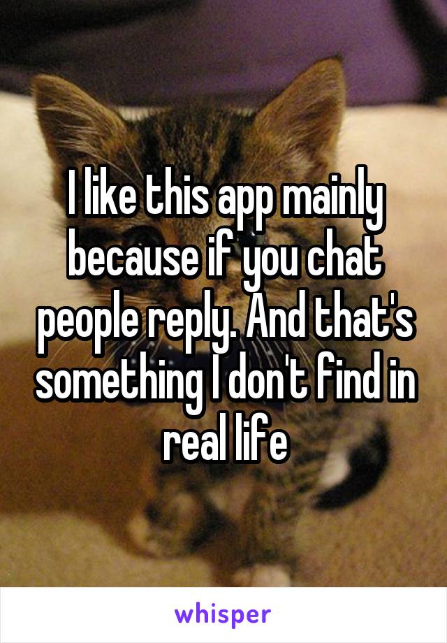I like this app mainly because if you chat people reply. And that's something I don't find in real life