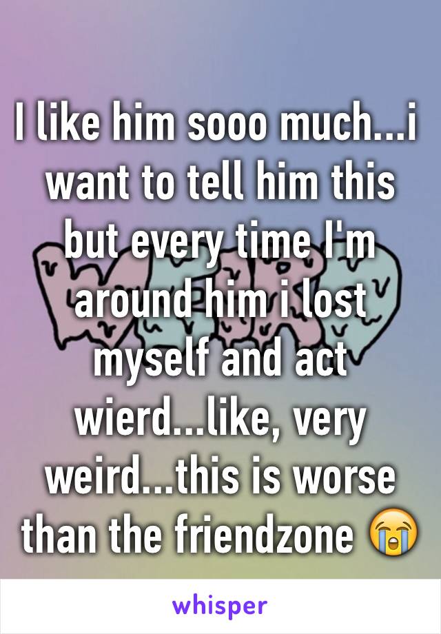 I like him sooo much...i want to tell him this but every time I'm around him i lost myself and act wierd...like, very weird...this is worse than the friendzone 😭