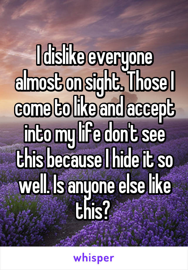 I dislike everyone almost on sight. Those I come to like and accept into my life don't see this because I hide it so well. Is anyone else like this? 