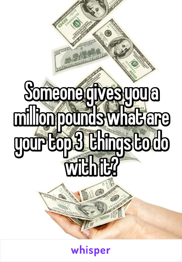 Someone gives you a million pounds what are your top 3  things to do with it?
