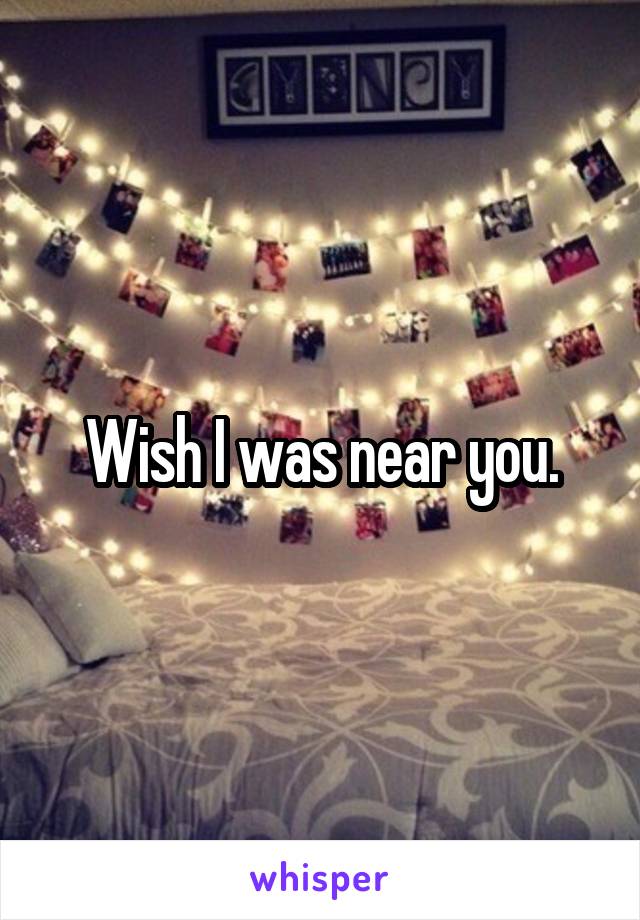 Wish I was near you.