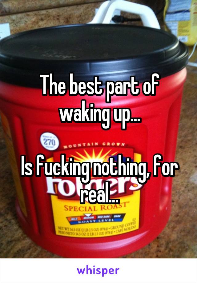 The best part of waking up...

Is fucking nothing, for real...