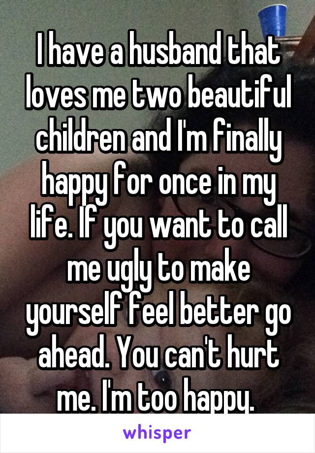 I have a husband that loves me two beautiful children and I'm finally happy for once in my life. If you want to call me ugly to make yourself feel better go ahead. You can't hurt me. I'm too happy. 