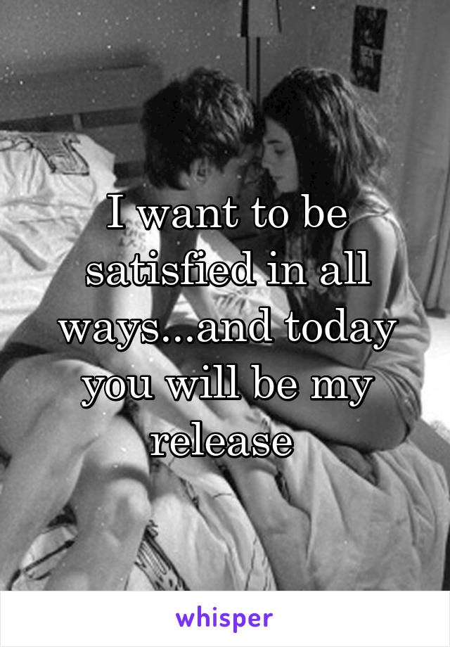 I want to be satisfied in all ways...and today you will be my release 