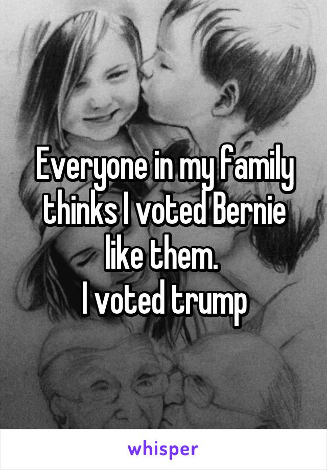 Everyone in my family thinks I voted Bernie like them. 
I voted trump