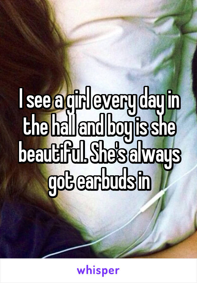 I see a girl every day in the hall and boy is she beautiful. She's always got earbuds in
