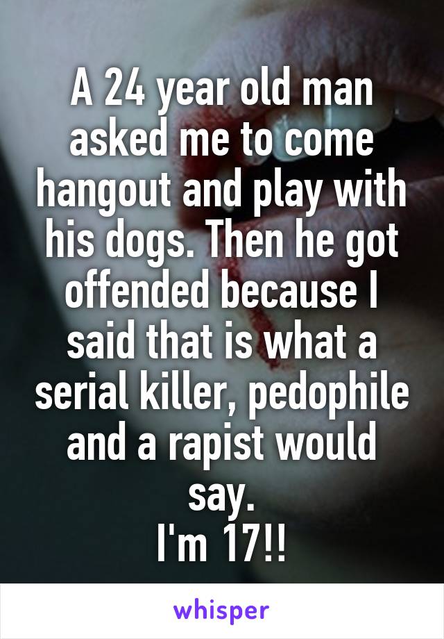 A 24 year old man asked me to come hangout and play with his dogs. Then he got offended because I said that is what a serial killer, pedophile and a rapist would say.
I'm 17!!