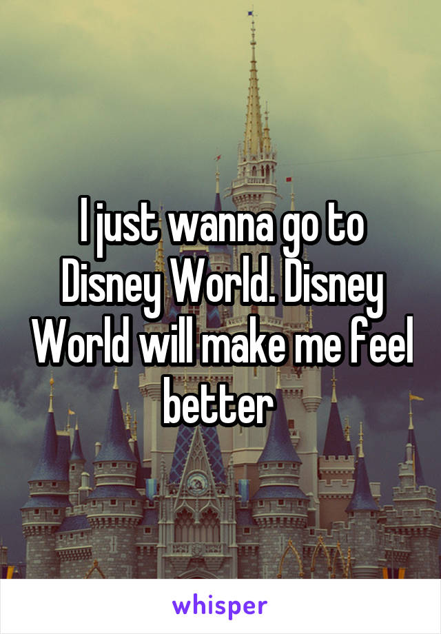 I just wanna go to Disney World. Disney World will make me feel better 