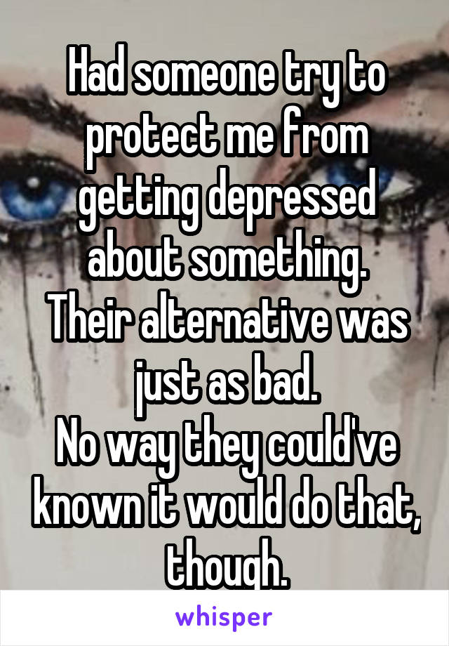 Had someone try to protect me from getting depressed about something.
Their alternative was just as bad.
No way they could've known it would do that, though.