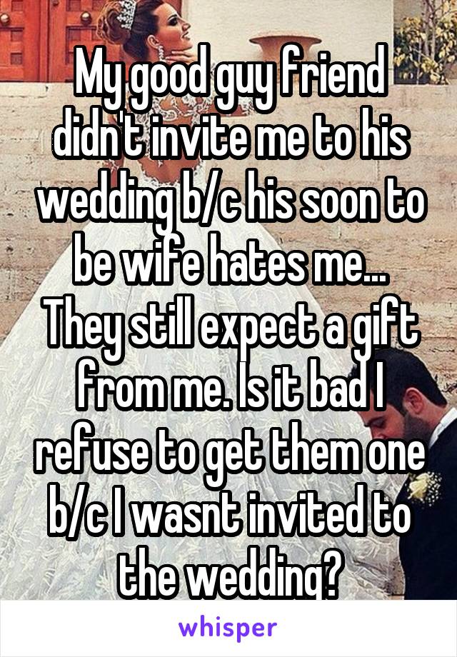 My good guy friend didn't invite me to his wedding b/c his soon to be wife hates me... They still expect a gift from me. Is it bad I refuse to get them one b/c I wasnt invited to the wedding?