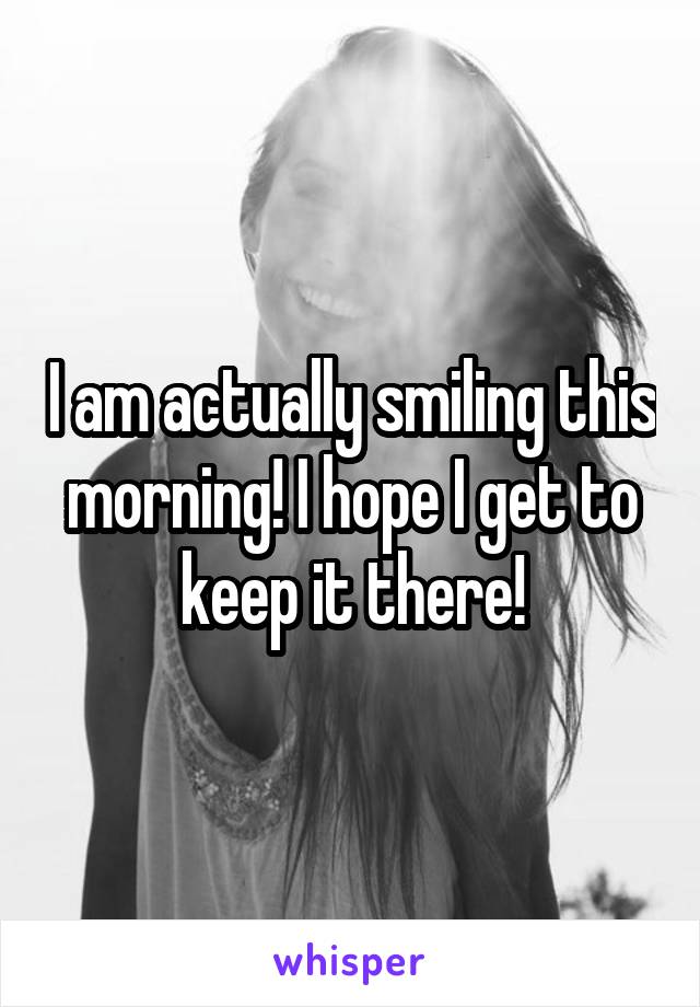 I am actually smiling this morning! I hope I get to keep it there!