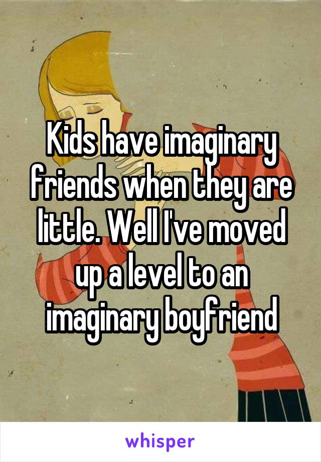 Kids have imaginary friends when they are little. Well I've moved up a level to an imaginary boyfriend
