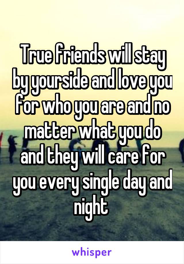 True friends will stay by yourside and love you for who you are and no matter what you do and they will care for you every single day and night 