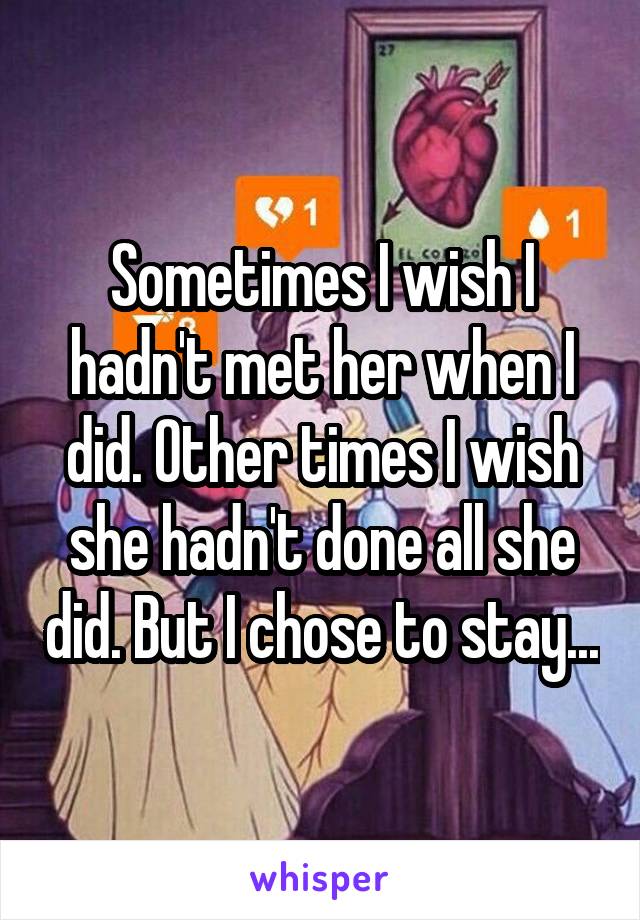 Sometimes I wish I hadn't met her when I did. Other times I wish she hadn't done all she did. But I chose to stay...