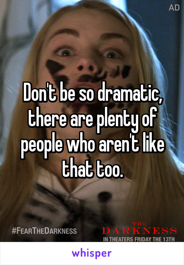 Don't be so dramatic, there are plenty of people who aren't like that too.
