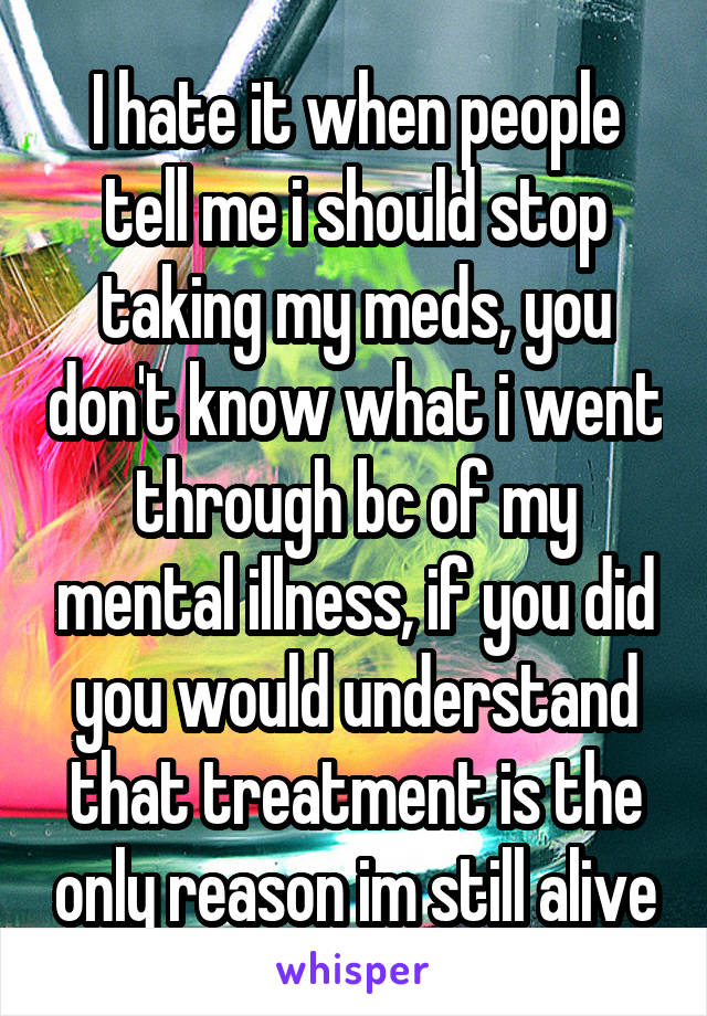 I hate it when people tell me i should stop taking my meds, you don't know what i went through bc of my mental illness, if you did you would understand that treatment is the only reason im still alive