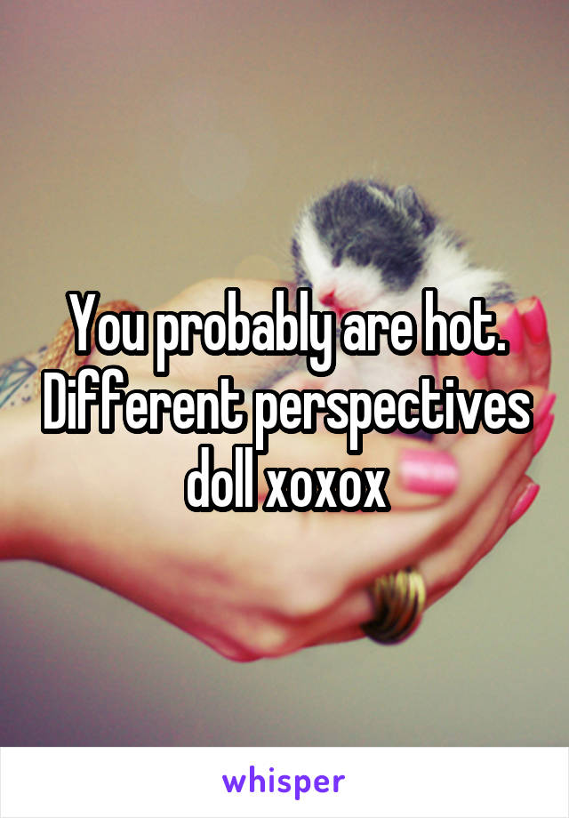 You probably are hot. Different perspectives doll xoxox