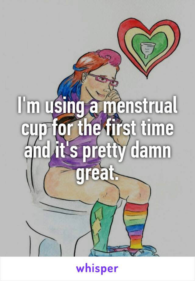 I'm using a menstrual cup for the first time and it's pretty damn great.