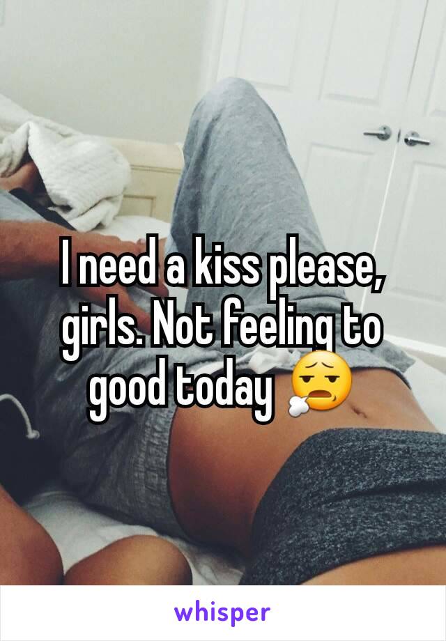 I need a kiss please, girls. Not feeling to good today 😧