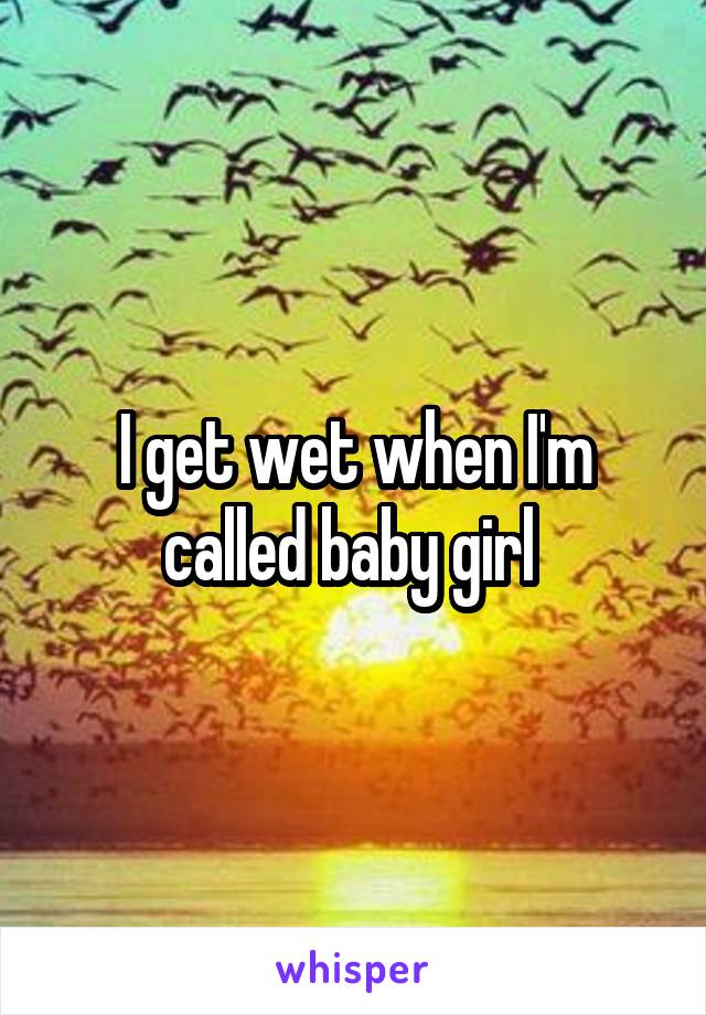 I get wet when I'm called baby girl 
