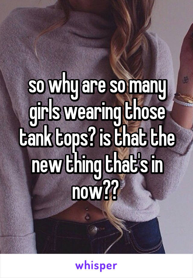 so why are so many girls wearing those tank tops? is that the new thing that's in now?? 