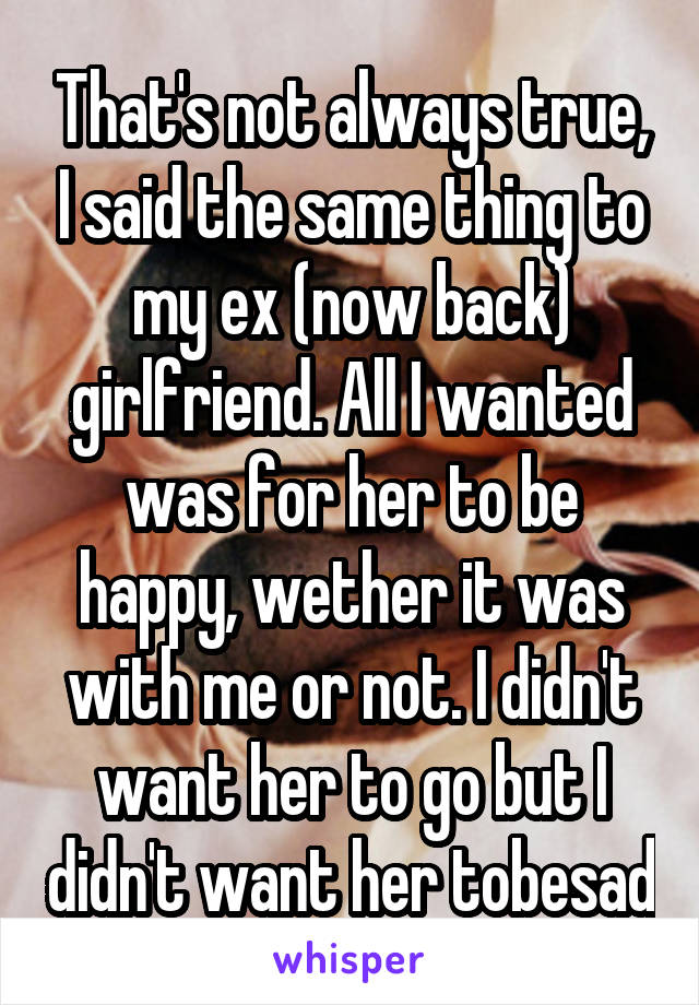 That's not always true, I said the same thing to my ex (now back) girlfriend. All I wanted was for her to be happy, wether it was with me or not. I didn't want her to go but I didn't want her tobesad