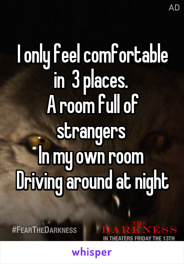 I only feel comfortable in  3 places. 
A room full of strangers 
In my own room 
Driving around at night 