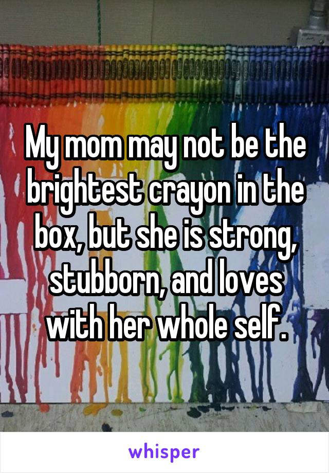 My mom may not be the brightest crayon in the box, but she is strong, stubborn, and loves with her whole self.