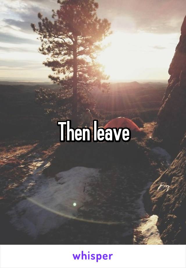 Then leave