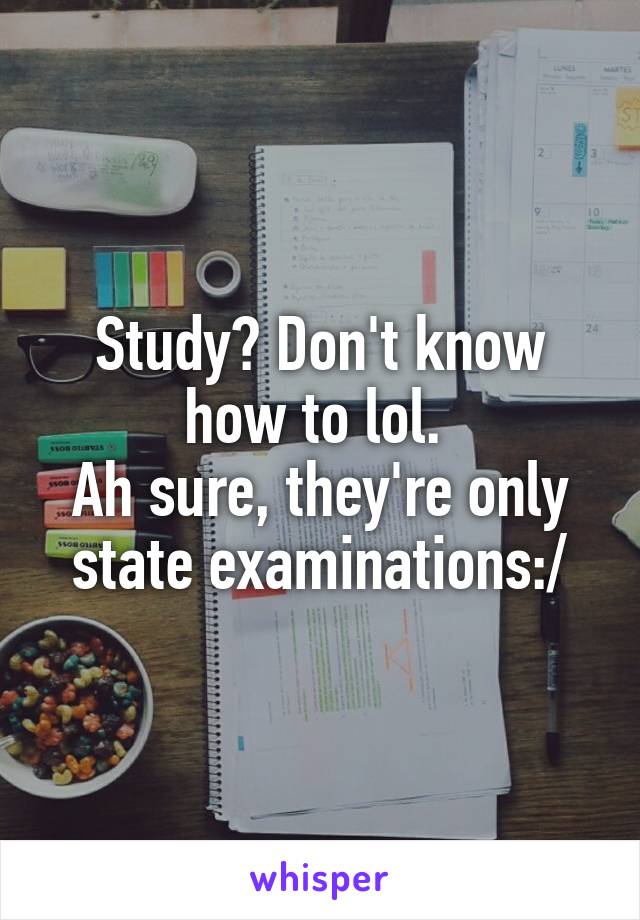 Study? Don't know how to lol. 
Ah sure, they're only state examinations:/