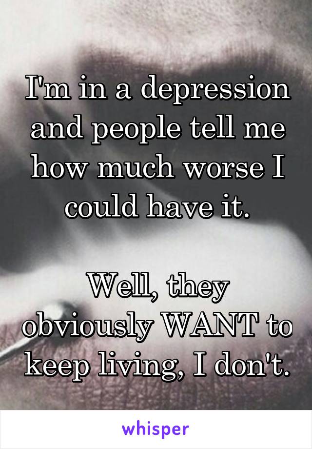 I'm in a depression and people tell me how much worse I could have it.

Well, they obviously WANT to keep living, I don't.
