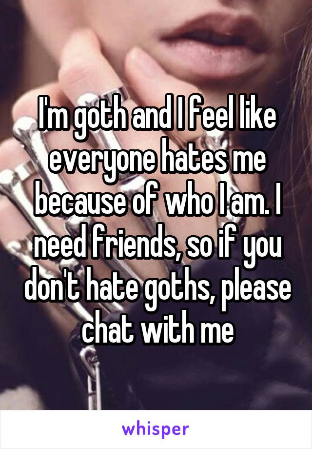 I'm goth and I feel like everyone hates me because of who I am. I need friends, so if you don't hate goths, please chat with me