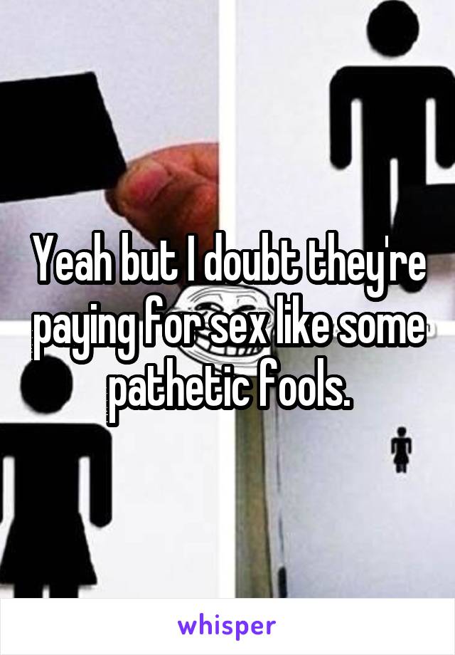 Yeah but I doubt they're paying for sex like some pathetic fools.