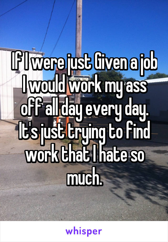 If I were just Given a job I would work my ass off all day every day. It's just trying to find work that I hate so much.