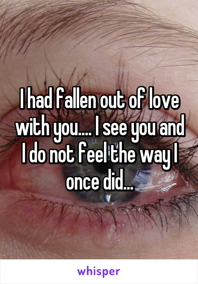I had fallen out of love with you.... I see you and I do not feel the way I once did...