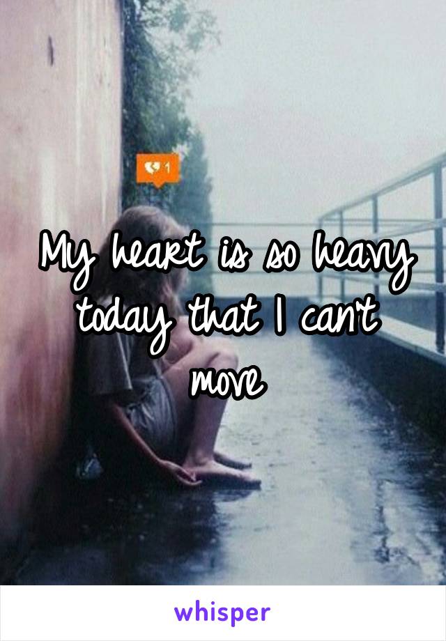My heart is so heavy today that I can't move