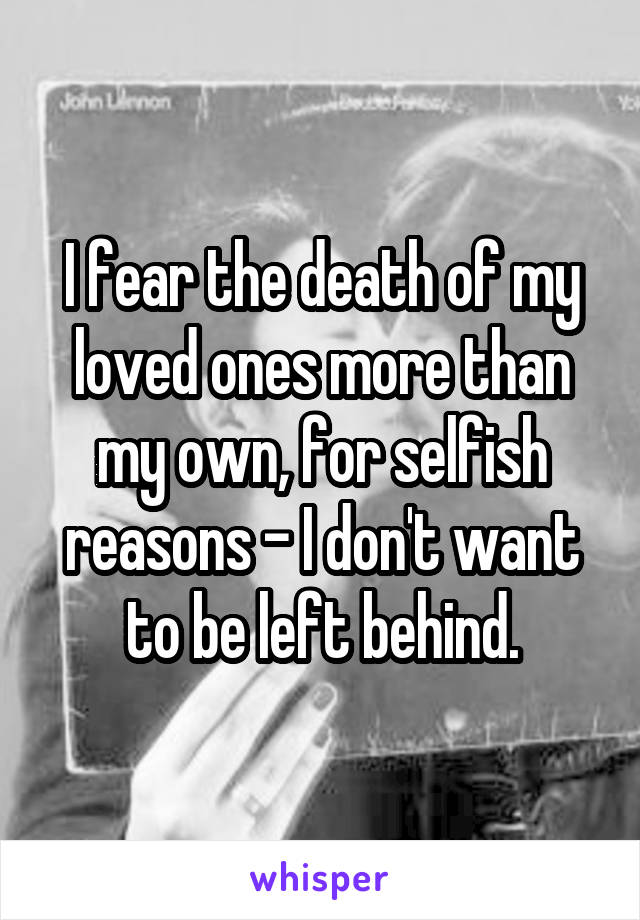 I fear the death of my loved ones more than my own, for selfish reasons - I don't want to be left behind.
