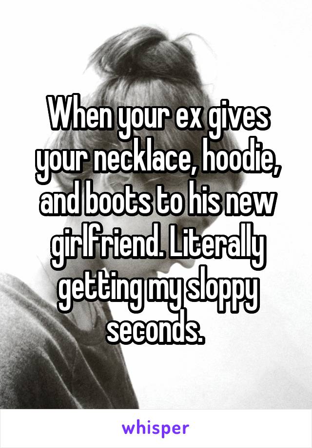 When your ex gives your necklace, hoodie, and boots to his new girlfriend. Literally getting my sloppy seconds. 