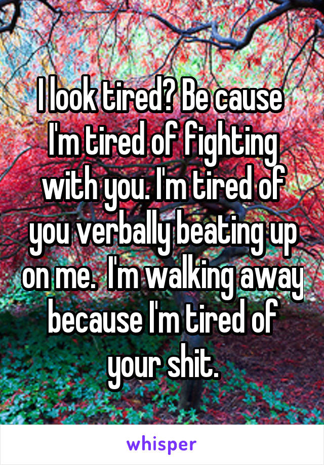 I look tired? Be cause  I'm tired of fighting with you. I'm tired of you verbally beating up on me.  I'm walking away because I'm tired of your shit.