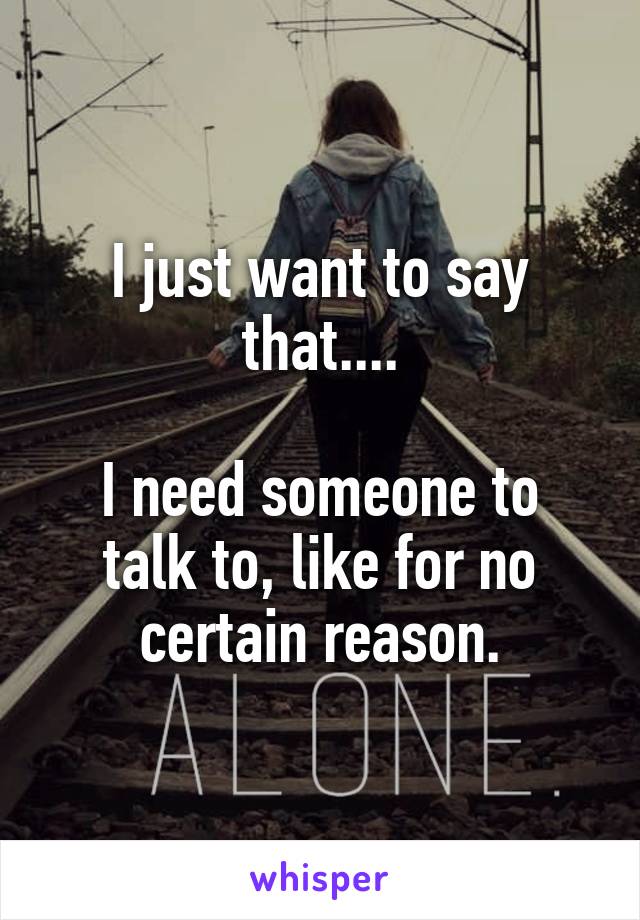 I just want to say that....

I need someone to talk to, like for no certain reason.