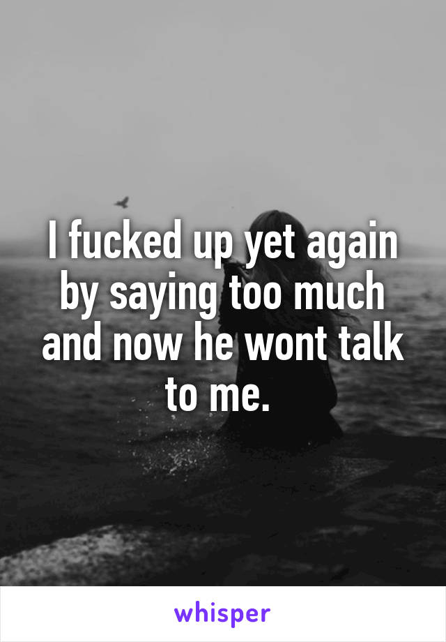 I fucked up yet again by saying too much and now he wont talk to me. 