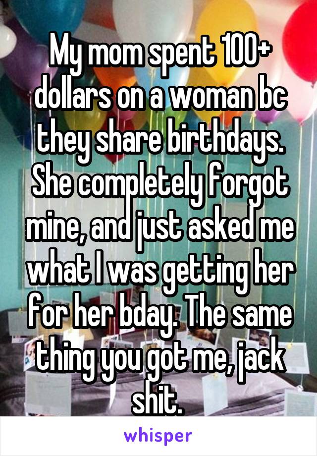 My mom spent 100+ dollars on a woman bc they share birthdays. She completely forgot mine, and just asked me what I was getting her for her bday. The same thing you got me, jack shit. 